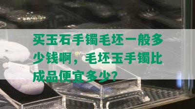 买玉石手镯毛坯一般多少钱啊，毛坯玉手镯比成品便宜多少？