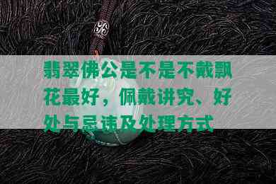 翡翠佛公是不是不戴飘花更好，佩戴讲究、好处与忌讳及处理方式