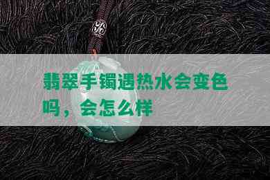 翡翠手镯遇热水会变色吗，会怎么样