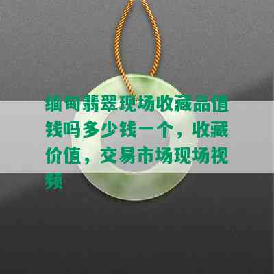 缅甸翡翠现场收藏品值钱吗多少钱一个，收藏价值，交易市场现场视频