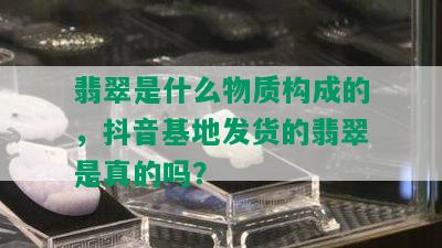 翡翠是什么物质构成的，抖音基地发货的翡翠是真的吗？