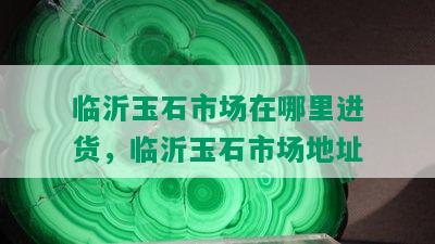 临沂玉石市场在哪里进货，临沂玉石市场地址