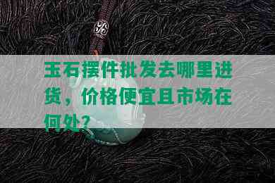 玉石摆件批发去哪里进货，价格便宜且市场在何处？