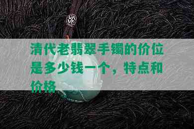 清代老翡翠手镯的价位是多少钱一个，特点和价格