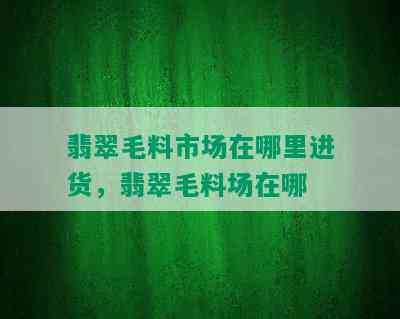 翡翠毛料市场在哪里进货，翡翠毛料场在哪