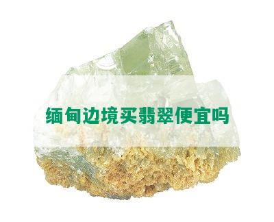 缅甸边境买翡翠便宜吗