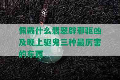 佩戴什么翡翠辟邪驱凶及晚上驱鬼三种最厉害的东西