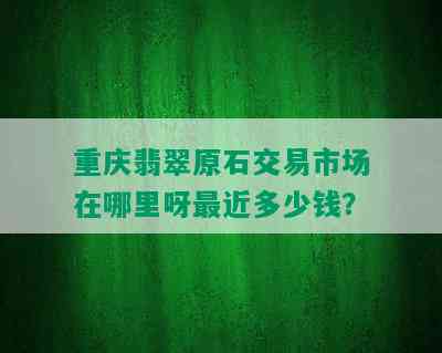 重庆翡翠原石交易市场在哪里呀最近多少钱？