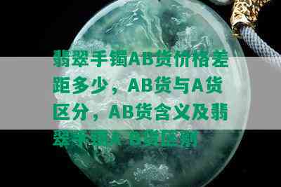 翡翠手镯AB货价格差距多少，AB货与A货区分，AB货含义及翡翠手镯A B货区别