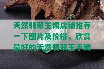 天然翡翠玉镯店铺推荐一下图片及价格，欣赏更好的天然翡翠玉手镯