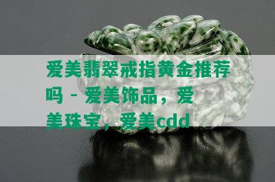 爱美翡翠戒指黄金推荐吗 - 爱美饰品，爱美珠宝，爱美cdd