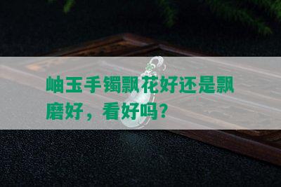 岫玉手镯飘花好还是飘磨好，看好吗？