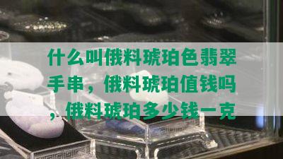 什么叫俄料琥珀色翡翠手串，俄料琥珀值钱吗，俄料琥珀多少钱一克