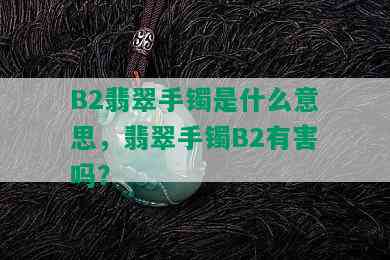 B2翡翠手镯是什么意思，翡翠手镯B2有害吗？