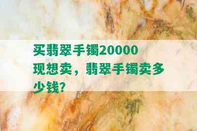 买翡翠手镯20000现想卖，翡翠手镯卖多少钱？