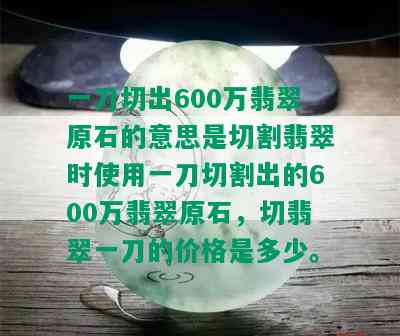 一刀切出600万翡翠原石的意思是切割翡翠时使用一刀切割出的600万翡翠原石，切翡翠一刀的价格是多少。