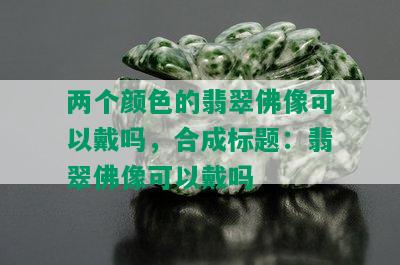 两个颜色的翡翠佛像可以戴吗，合成标题：翡翠佛像可以戴吗