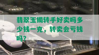 翡翠玉镯转手好卖吗多少钱一克，转卖会亏钱吗？