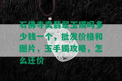 石佛寺卖翡翠玉镯吗多少钱一个，批发价格和图片，玉手镯攻略，怎么还价