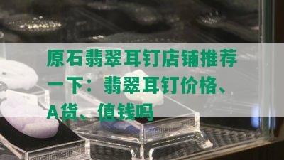 原石翡翠耳钉店铺推荐一下：翡翠耳钉价格、A货、值钱吗