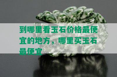 到哪里看玉石价格更便宜的地方，哪里买玉石更便宜