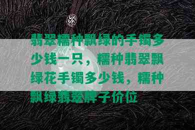 翡翠糯种飘绿的手镯多少钱一只，糯种翡翠飘绿花手镯多少钱，糯种飘绿翡翠牌子价位