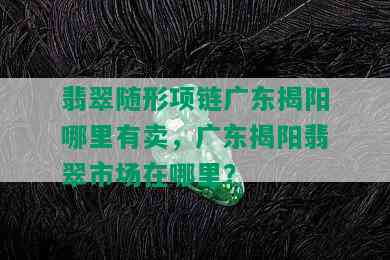 翡翠随形项链广东揭阳哪里有卖，广东揭阳翡翠市场在哪里？