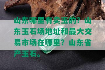 山东哪里有卖玉的？山东玉石场地址和更大交易市场在哪里？山东省产玉石。