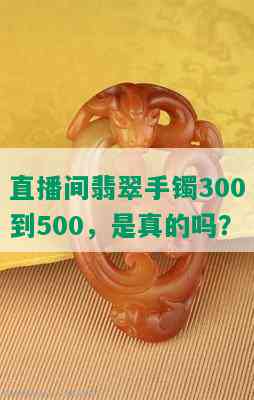 直播间翡翠手镯300到500，是真的吗？