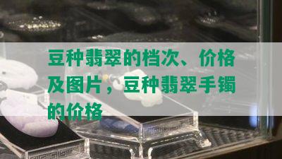 豆种翡翠的档次、价格及图片，豆种翡翠手镯的价格