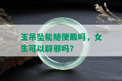 玉吊坠能随便戴吗，女生可以辟邪吗？