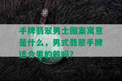 手牌翡翠男士图案寓意是什么，男式翡翠手牌适合男的戴吗？