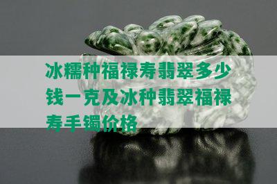 冰糯种福禄寿翡翠多少钱一克及冰种翡翠福禄寿手镯价格