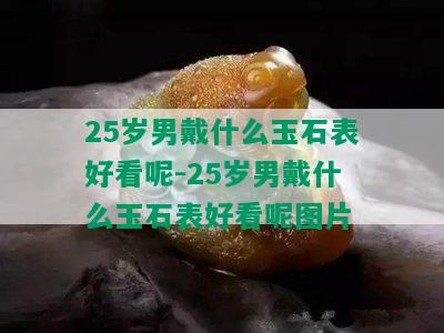 25岁男戴什么玉石表好看呢-25岁男戴什么玉石表好看呢图片