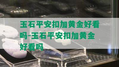 玉石平安扣加黄金好看吗-玉石平安扣加黄金好看吗