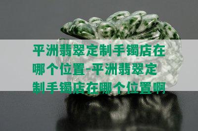 平洲翡翠定制手镯店在哪个位置-平洲翡翠定制手镯店在哪个位置啊