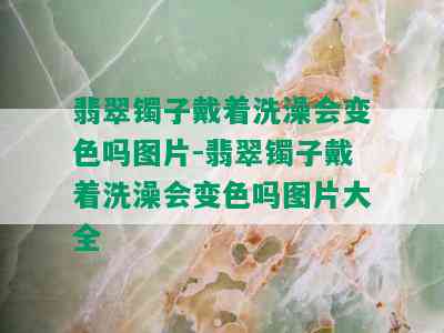 翡翠镯子戴着洗澡会变色吗图片-翡翠镯子戴着洗澡会变色吗图片大全