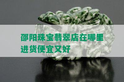 邵阳珠宝翡翠店在哪里进货便宜又好