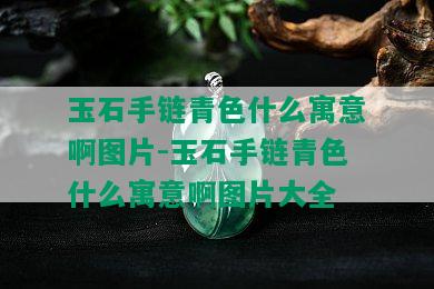 玉石手链青色什么寓意啊图片-玉石手链青色什么寓意啊图片大全