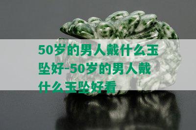 50岁的男人戴什么玉坠好-50岁的男人戴什么玉坠好看