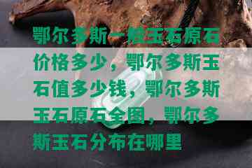 鄂尔多斯一般玉石原石价格多少，鄂尔多斯玉石值多少钱，鄂尔多斯玉石原石全图，鄂尔多斯玉石分布在哪里