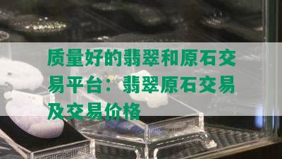 质量好的翡翠和原石交易平台：翡翠原石交易及交易价格