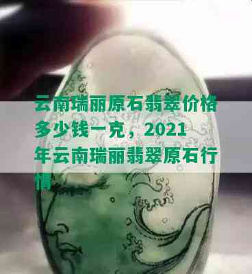 云南瑞丽原石翡翠价格多少钱一克，2021年云南瑞丽翡翠原石行情