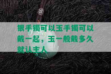 银手镯可以玉手镯可以戴一起，玉一般戴多久就认主人