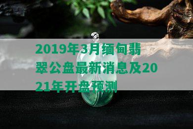 2019年3月缅甸翡翠公盘最新消息及2021年开盘预测