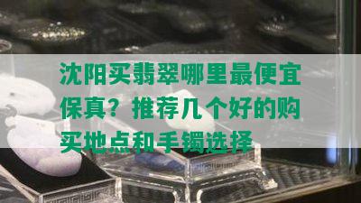 沈阳买翡翠哪里更便宜保真？推荐几个好的购买地点和手镯选择