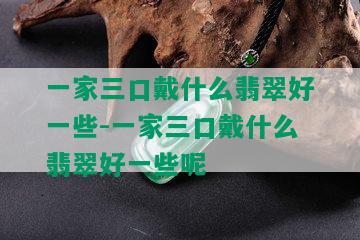 一家三口戴什么翡翠好一些-一家三口戴什么翡翠好一些呢