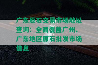 广东原石交易市场地址查询：全面覆盖广州、广东地区原石批发市场信息