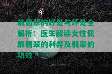 戴翡翠的好处与坏处全解析：医生解读女性佩戴翡翠的利弊及翡翠的功效