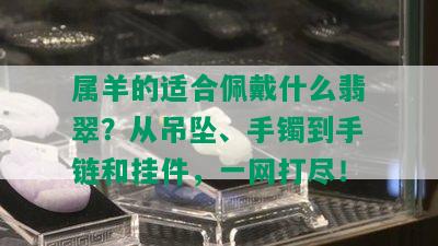 属羊的适合佩戴什么翡翠？从吊坠、手镯到手链和挂件，一网打尽！